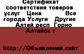 Сертификат соответствия товаров, услуг › Цена ­ 4 000 - Все города Услуги » Другие   . Алтай респ.,Горно-Алтайск г.